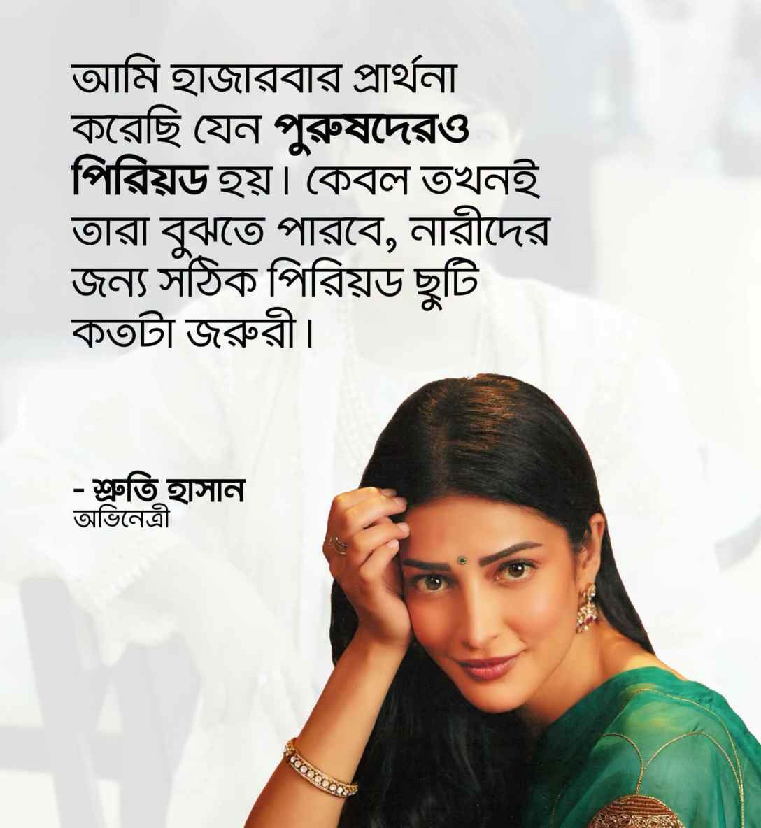 আমি হাজারবার প্রার্থনা করেছি যেন পুরুষদেরও পিরিয়ড হয়। কেবল তখনই তারা বুঝতে পারবে, নারীদের জন্য সঠিক পিরিয়ড ছুটি কতটা জরুরী।
- শ্রুতি হাসান
অভিনেত্রী